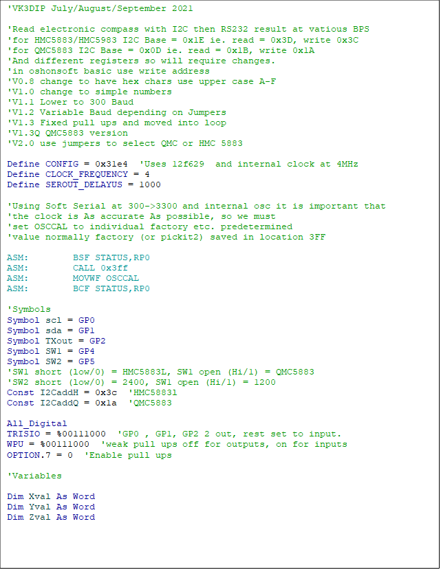 'VK3DIP July/August/September 2021

'Read electronic compass with I2C then RS232 result at vatious BPS
'for HMC5883/HMC5983 I2C Base = 0x1E ie. read = 0x3D, write 0x3C
'for QMC5883 I2C Base = 0x0D ie. read = 0x1B, write 0x1A
'And different registers so will require changes.
'in oshonsoft basic use write address
'V0.8 change to have hex chars use upper case A-F
'V1.0 change to simple numbers
'V1.1 Lower to 300 Baud
'V1.2 Variable Baud depending on Jumpers
'V1.3 Fixed pull ups and moved into loop
'V1.3Q QMC5883 version
'V2.0 use jumpers to select QMC or HMC 5883

Define CONFIG = 0x31e4  'Uses 12f629  and internal clock at 4MHz
Define CLOCK_FREQUENCY = 4
Define SEROUT_DELAYUS = 1000

'Using Soft Serial at 300->3300 and internal osc it is important that
'the clock is As accurate As possible, so we must
'set OSCCAL to individual factory etc. predetermined
'value normally factory (or pickit2) saved in location 3FF

ASM:        BSF STATUS,RP0
ASM:        CALL 0x3ff
ASM:        MOVWF OSCCAL
ASM:        BCF STATUS,RP0

'Symbols
Symbol scl = GP0
Symbol sda = GP1
Symbol TXout = GP2
Symbol SW1 = GP4
Symbol SW2 = GP5
'SW1 short (low/0) = HMC5883L, SW1 open (Hi/1) = QMC5883
'SW2 short (low/0) = 2400, SW1 open (Hi/1) = 1200
Const I2CaddH = 0x3c  'HMC5883l
Const I2CaddQ = 0x1a  'QMC5883

All_Digital
TRISIO = %00111000  'GP0 , GP1, GP2 2 out, rest set to input.
WPU = %00111000  'weak pull ups off for outputs, on for inputs
OPTION.7 = 0  'Enable pull ups

'Variables

Dim Xval As Word
Dim Yval As Word
Dim Zval As Word

