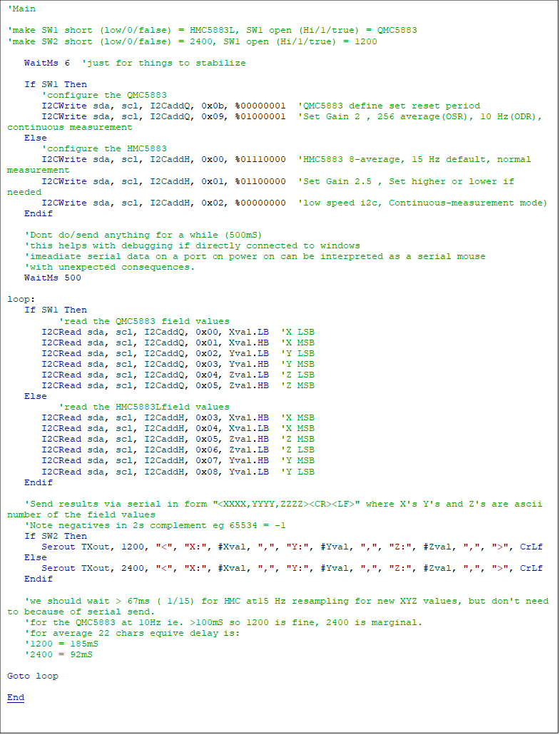 'Main

'make SW1 short (low/0/false) = HMC5883L, SW1 open (Hi/1/true) = QMC5883
'make SW2 short (low/0/false) = 2400, SW1 open (Hi/1/true) = 1200

	WaitMs 6  'just for things to stabilize

	If SW1 Then
		'configure the QMC5883
		I2CWrite sda, scl, I2CaddQ, 0x0b, %00000001  'QMC5883 define set reset period
		I2CWrite sda, scl, I2CaddQ, 0x09, %01000001  'Set Gain 2 , 256 average(OSR), 10 Hz(ODR), continuous measurement
	Else
		'configure the HMC5883
		I2CWrite sda, scl, I2CaddH, 0x00, %01110000  'HMC5883 8-average, 15 Hz default, normal measurement
		I2CWrite sda, scl, I2CaddH, 0x01, %01100000  'Set Gain 2.5 , Set higher or lower if needed
		I2CWrite sda, scl, I2CaddH, 0x02, %00000000  'low speed i2c, Continuous-measurement mode)
	Endif

	'Dont do/send anything for a while (500mS)
	'this helps with debugging if directly connected to windows
	'imeadiate serial data on a port on power on can be interpreted as a serial mouse
	'with unexpected consequences.
	WaitMs 500

loop:
	If SW1 Then
			'read the QMC5883 field values
		I2CRead sda, scl, I2CaddQ, 0x00, Xval.LB  'X LSB
		I2CRead sda, scl, I2CaddQ, 0x01, Xval.HB  'X MSB
		I2CRead sda, scl, I2CaddQ, 0x02, Yval.LB  'Y LSB
		I2CRead sda, scl, I2CaddQ, 0x03, Yval.HB  'Y MSB
		I2CRead sda, scl, I2CaddQ, 0x04, Zval.LB  'Z LSB
		I2CRead sda, scl, I2CaddQ, 0x05, Zval.HB  'Z MSB
	Else
			'read the HMC5883Lfield values
		I2CRead sda, scl, I2CaddH, 0x03, Xval.HB  'X MSB
		I2CRead sda, scl, I2CaddH, 0x04, Xval.LB  'X MSB
		I2CRead sda, scl, I2CaddH, 0x05, Zval.HB  'Z MSB
		I2CRead sda, scl, I2CaddH, 0x06, Zval.LB  'Z LSB
		I2CRead sda, scl, I2CaddH, 0x07, Yval.HB  'Y MSB
		I2CRead sda, scl, I2CaddH, 0x08, Yval.LB  'Y LSB
	Endif

	'Send results via serial in form "<XXXX,YYYY,ZZZZ><CR><LF>" where X's Y's and Z's are ascii number of the field values
	'Note negatives in 2s complement eg 65534 = -1
	If SW2 Then
		Serout TXout, 1200, "<", "X:", #Xval, ",", "Y:", #Yval, ",", "Z:", #Zval, ",", ">", CrLf
	Else
		Serout TXout, 2400, "<", "X:", #Xval, ",", "Y:", #Yval, ",", "Z:", #Zval, ",", ">", CrLf
	Endif
	
	'we should wait > 67ms ( 1/15) for HMC at15 Hz resampling for new XYZ values, but don't need to because of serial send.
	'for the QMC5883 at 10Hz ie. >100mS so 1200 is fine, 2400 is marginal.
	'for average 22 chars equive delay is:
	'1200 = 185mS
	'2400 = 92mS
	
Goto loop

End  
