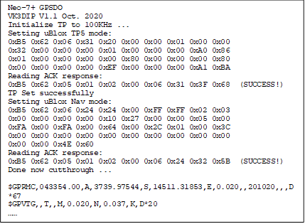 Neo-7+ GPSDO 
VK3DIP V1.1 Oct. 2020
Initialize TP to 100KHz ...
Setting uBlox TP5 mode: 
0xB5 0x62 0x06 0x31 0x20 0x00 0x00 0x01 0x00 0x00 
0x32 0x00 0x00 0x00 0x01 0x00 0x00 0x00 0xA0 0x86 
0x01 0x00 0x00 0x00 0x00 0x80 0x00 0x00 0x00 0x80 
0x00 0x00 0x00 0x00 0xEF 0x00 0x00 0x00 0xA1 0xBA 
Reading ACK response: 
0xB5 0x62 0x05 0x01 0x02 0x00 0x06 0x31 0x3F 0x68  (SUCCESS!)
TP Set successfully 
Setting uBlox Nav mode: 
0xB5 0x62 0x06 0x24 0x24 0x00 0xFF 0xFF 0x02 0x03 
0x00 0x00 0x00 0x00 0x10 0x27 0x00 0x00 0x05 0x00 
0xFA 0x00 0xFA 0x00 0x64 0x00 0x2C 0x01 0x00 0x3C 
0x00 0x00 0x00 0x00 0x00 0x00 0x00 0x00 0x00 0x00 
0x00 0x00 0x4E 0x60 
Reading ACK response: 
0xB5 0x62 0x05 0x01 0x02 0x00 0x06 0x24 0x32 0x5B  (SUCCESS!)
Done now cutthrough ...
 
$GPRMC,043354.00,A,3739.97544,S,14511.31853,E,0.020,,201020,,,D*67
$GPVTG,,T,,M,0.020,N,0.037,K,D*20
 

